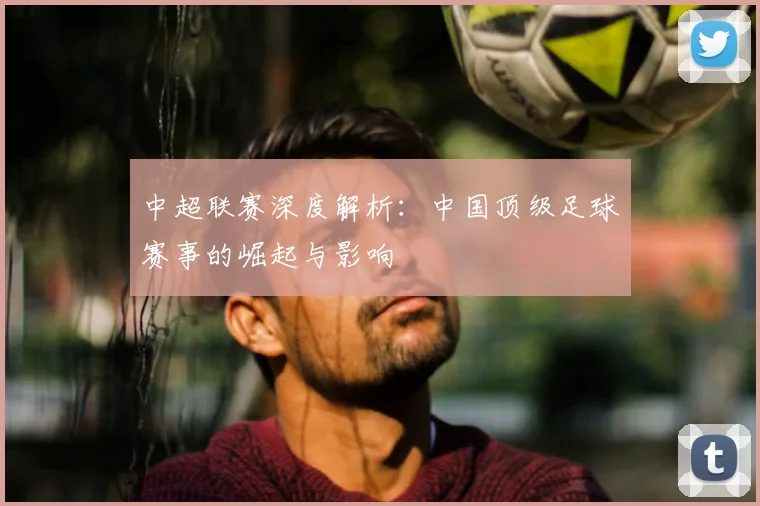 中超联赛深度解析:中国顶级足球赛事的崛起与影响
