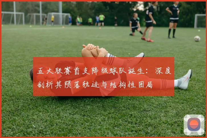 五大联赛首支降级球队诞生：深度剖析其陨落轨迹与结构性困局